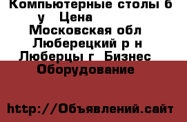 Компьютерные столы б/у › Цена ­ 2 000 - Московская обл., Люберецкий р-н, Люберцы г. Бизнес » Оборудование   